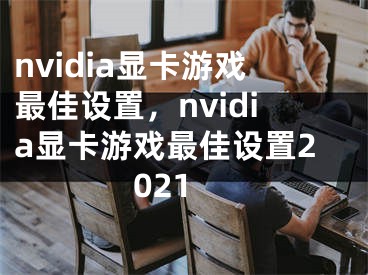 nvidia顯卡游戲最佳設(shè)置，nvidia顯卡游戲最佳設(shè)置2021