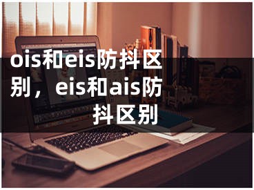 ois和eis防抖區(qū)別，eis和ais防抖區(qū)別