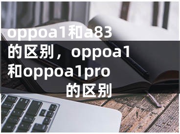 oppoa1和a83的區(qū)別，oppoa1和oppoa1pro的區(qū)別