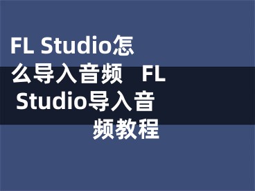 FL Studio怎么導入音頻   FL Studio導入音頻教程