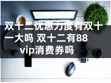 雙十二優(yōu)惠力度有雙十一大嗎 雙十二有88vip消費券嗎