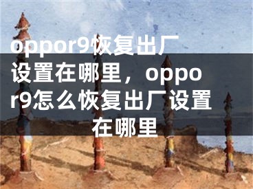 oppor9恢復(fù)出廠設(shè)置在哪里，oppor9怎么恢復(fù)出廠設(shè)置在哪里