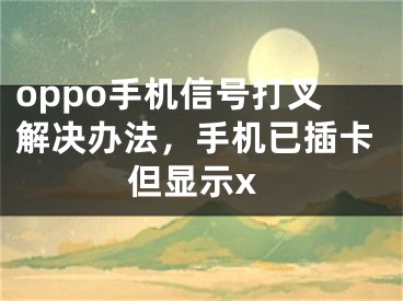 oppo手機信號打叉解決辦法，手機已插卡但顯示x