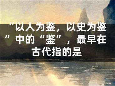 “以人為鑒，以史為鑒”中的“鑒”，最早在古代指的是