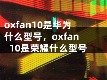 oxfan10是華為什么型號(hào)，oxfan10是榮耀什么型號(hào)