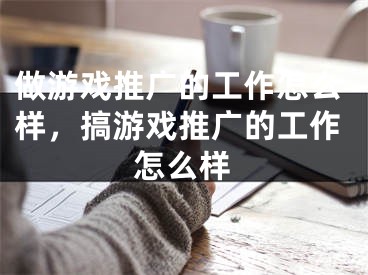 做游戲推廣的工作怎么樣，搞游戲推廣的工作怎么樣