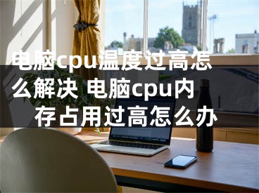 電腦cpu溫度過高怎么解決 電腦cpu內(nèi)存占用過高怎么辦