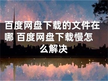 百度網(wǎng)盤下載的文件在哪 百度網(wǎng)盤下載慢怎么解決