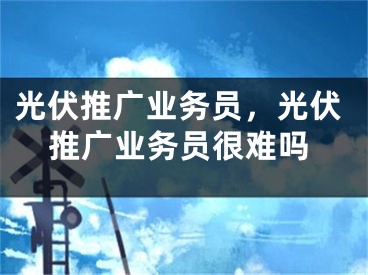 光伏推廣業(yè)務(wù)員，光伏推廣業(yè)務(wù)員很難嗎