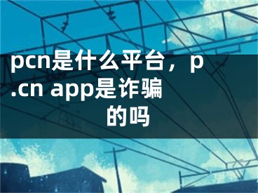 pcn是什么平臺，p.cn app是詐騙的嗎