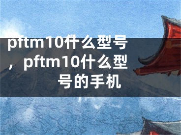 pftm10什么型號(hào)，pftm10什么型號(hào)的手機(jī)