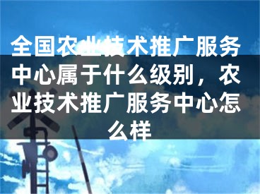 全國農(nóng)業(yè)技術(shù)推廣服務(wù)中心屬于什么級別，農(nóng)業(yè)技術(shù)推廣服務(wù)中心怎么樣