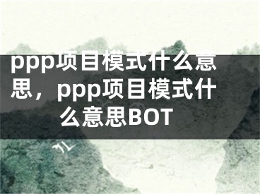 ppp項(xiàng)目模式什么意思，ppp項(xiàng)目模式什么意思BOT