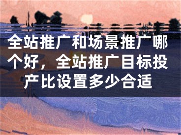 全站推廣和場(chǎng)景推廣哪個(gè)好，全站推廣目標(biāo)投產(chǎn)比設(shè)置多少合適