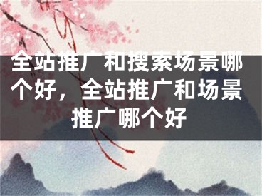 全站推廣和搜索場(chǎng)景哪個(gè)好，全站推廣和場(chǎng)景推廣哪個(gè)好