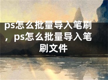 ps怎么批量導(dǎo)入筆刷，ps怎么批量導(dǎo)入筆刷文件