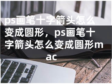 ps畫筆十字箭頭怎么變成圓形，ps畫筆十字箭頭怎么變成圓形mac