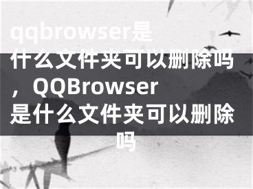 qqbrowser是什么文件夾可以刪除嗎，QQBrowser是什么文件夾可以刪除嗎