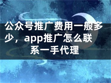 公眾號(hào)推廣費(fèi)用一般多少，app推廣怎么聯(lián)系一手代理