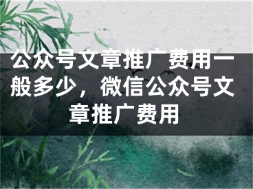 公眾號(hào)文章推廣費(fèi)用一般多少，微信公眾號(hào)文章推廣費(fèi)用