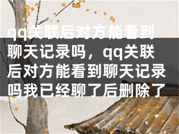 qq關(guān)聯(lián)后對(duì)方能看到聊天記錄嗎，qq關(guān)聯(lián)后對(duì)方能看到聊天記錄嗎我已經(jīng)聊了后刪除了