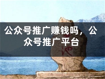 公眾號推廣賺錢嗎，公眾號推廣平臺