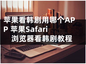 蘋果看韓劇用哪個APP 蘋果Safari瀏覽器看韓劇教程