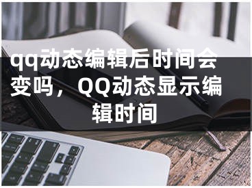 qq動態(tài)編輯后時(shí)間會變嗎，QQ動態(tài)顯示編輯時(shí)間