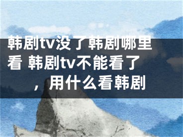 韓劇tv沒了韓劇哪里看 韓劇tv不能看了，用什么看韓劇