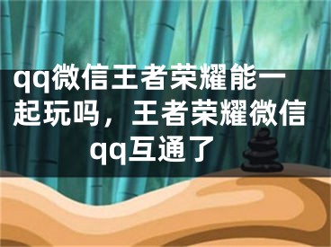 qq微信王者榮耀能一起玩嗎，王者榮耀微信qq互通了