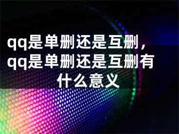 qq是單刪還是互刪，qq是單刪還是互刪有什么意義