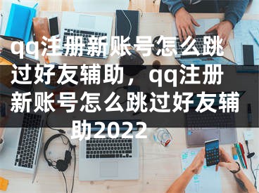 qq注冊新賬號怎么跳過好友輔助，qq注冊新賬號怎么跳過好友輔助2022