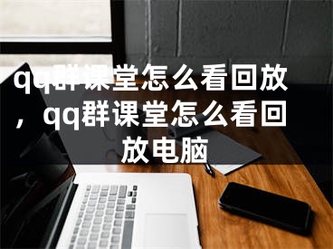 qq群課堂怎么看回放，qq群課堂怎么看回放電腦