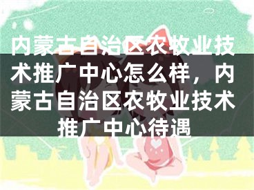 內(nèi)蒙古自治區(qū)農(nóng)牧業(yè)技術(shù)推廣中心怎么樣，內(nèi)蒙古自治區(qū)農(nóng)牧業(yè)技術(shù)推廣中心待遇