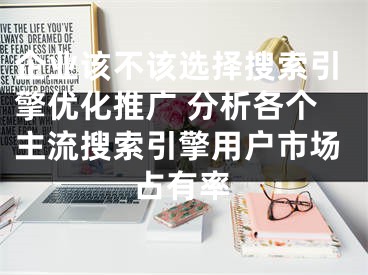 企業(yè)該不該選擇搜索引擎優(yōu)化推廣 分析各個(gè)主流搜索引擎用戶市場(chǎng)占有率