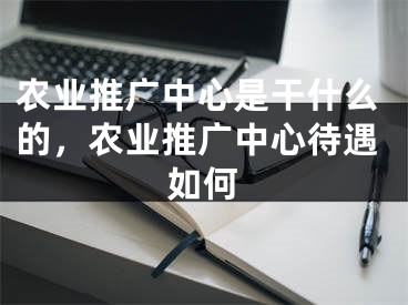 農(nóng)業(yè)推廣中心是干什么的，農(nóng)業(yè)推廣中心待遇如何