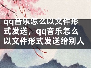 qq音樂(lè)怎么以文件形式發(fā)送，qq音樂(lè)怎么以文件形式發(fā)送給別人