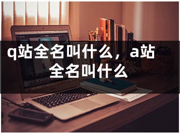 q站全名叫什么，a站全名叫什么