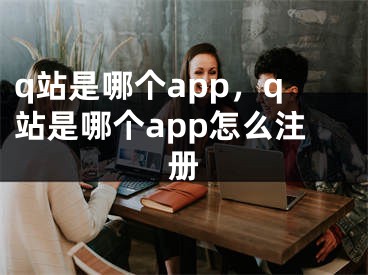 q站是哪個app，q站是哪個app怎么注冊