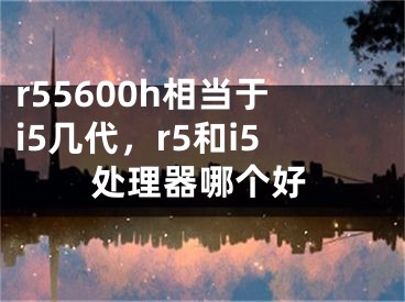 r55600h相當(dāng)于i5幾代，r5和i5處理器哪個好