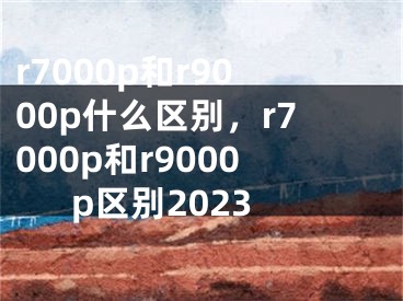 r7000p和r9000p什么區(qū)別，r7000p和r9000p區(qū)別2023