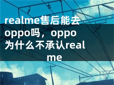 realme售后能去oppo嗎，oppo為什么不承認(rèn)realme