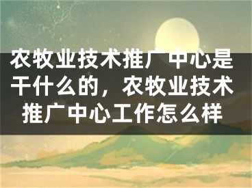 農(nóng)牧業(yè)技術(shù)推廣中心是干什么的，農(nóng)牧業(yè)技術(shù)推廣中心工作怎么樣