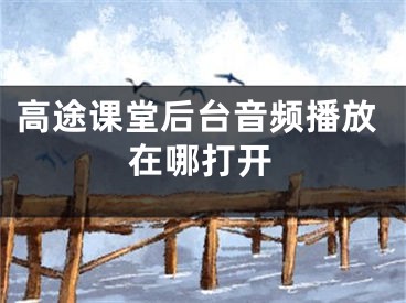 高途課堂后臺音頻播放在哪打開