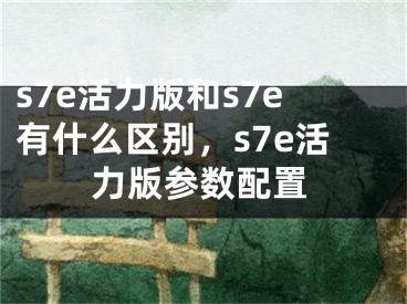 s7e活力版和s7e有什么區(qū)別，s7e活力版參數(shù)配置