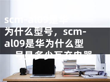 scm-al09是華為什么型號，scm-al09是華為什么型號是多少瓦充電器