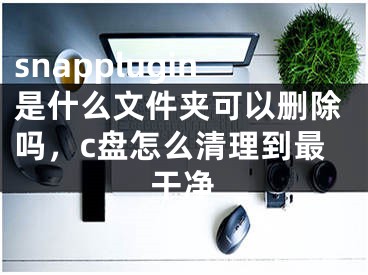 snapplugin是什么文件夾可以刪除嗎，c盤怎么清理到最干凈