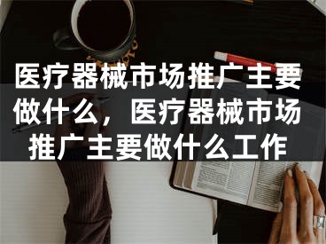 醫(yī)療器械市場(chǎng)推廣主要做什么，醫(yī)療器械市場(chǎng)推廣主要做什么工作