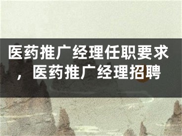 醫(yī)藥推廣經(jīng)理任職要求，醫(yī)藥推廣經(jīng)理招聘