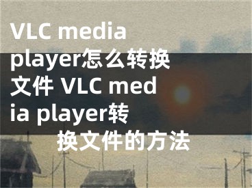 VLC media player怎么轉(zhuǎn)換文件 VLC media player轉(zhuǎn)換文件的方法